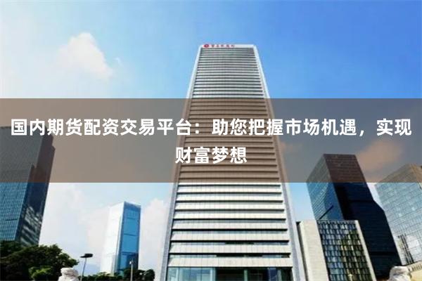 国内期货配资交易平台：助您把握市场机遇，实现财富梦想