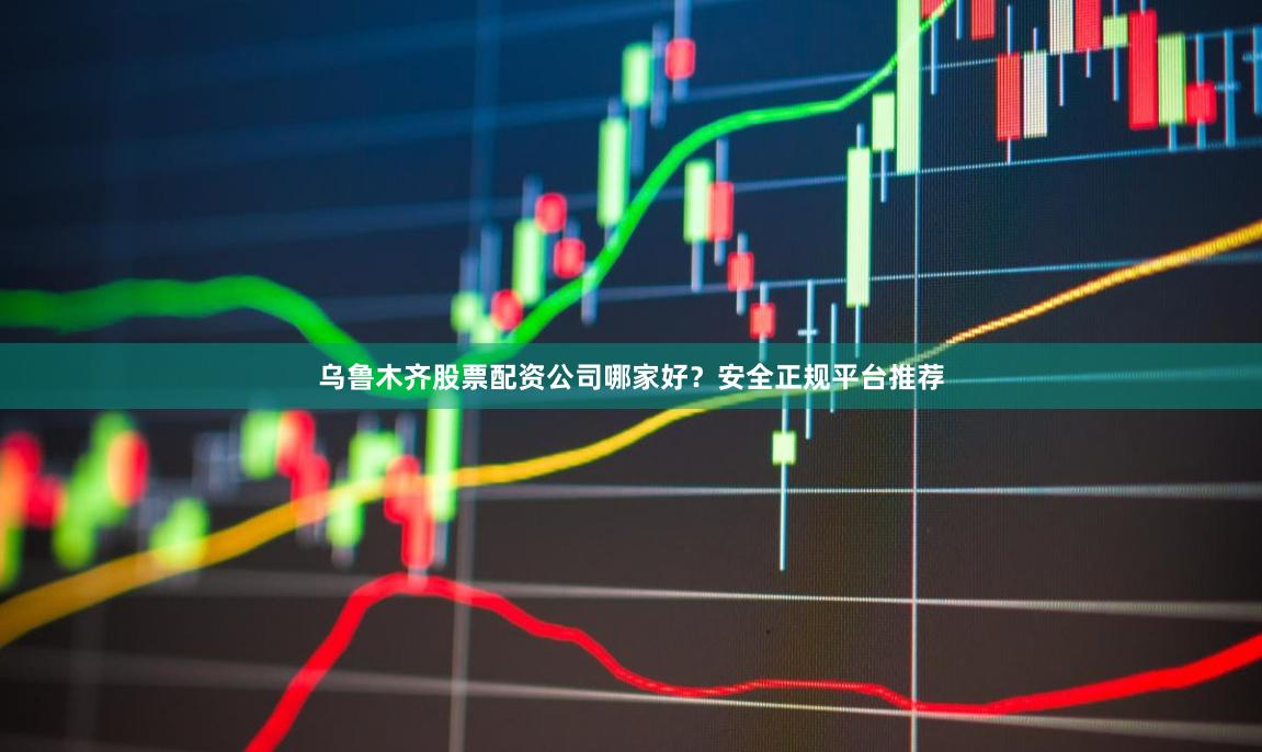 乌鲁木齐股票配资公司哪家好？安全正规平台推荐